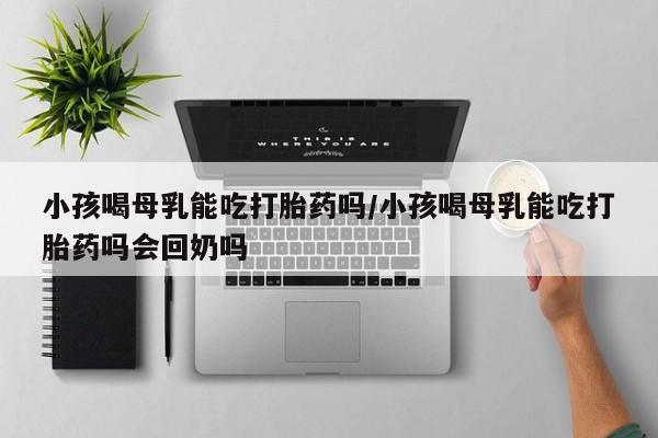米非米索如何购买小孩喝母乳能吃打胎药吗/小孩喝母乳能吃打胎药吗会回奶吗