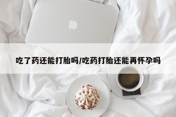 米非米索如何购买吃了药还能打胎吗/吃药打胎还能再怀孕吗