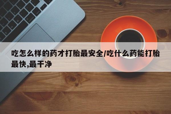 米非米索如何购买吃怎么样的药才打胎最安全/吃什么药能打胎最快,最干净