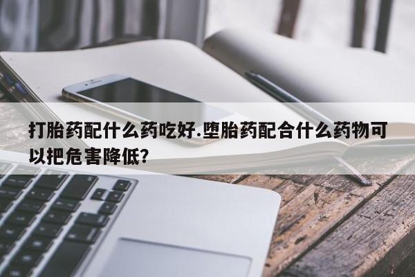 米非米索如何购买打胎药配什么药吃好.堕胎药配合什么药物可以把危害降低？
