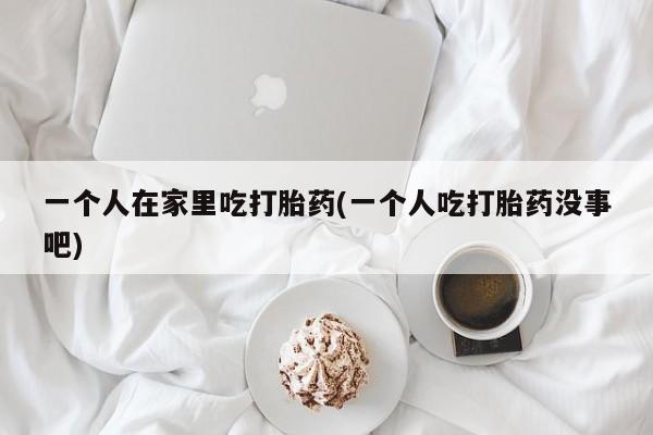 米非米索如何购买一个人在家里吃打胎药(一个人吃打胎药没事吧)