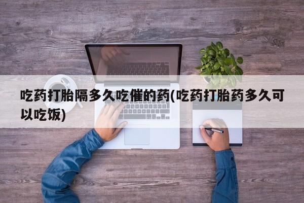 米非米索如何购买吃药打胎隔多久吃催的药(吃药打胎药多久可以吃饭)