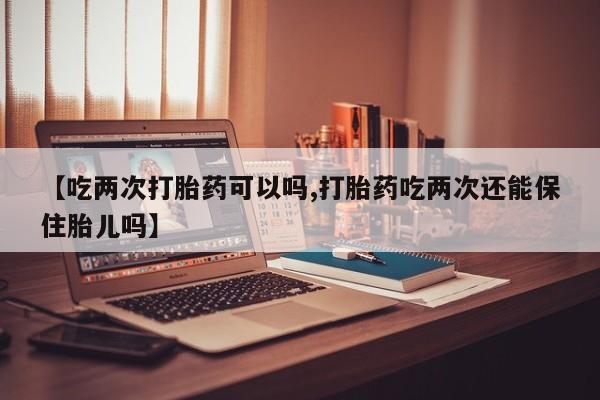 米非米索如何购买【吃两次打胎药可以吗,打胎药吃两次还能保住胎儿吗】