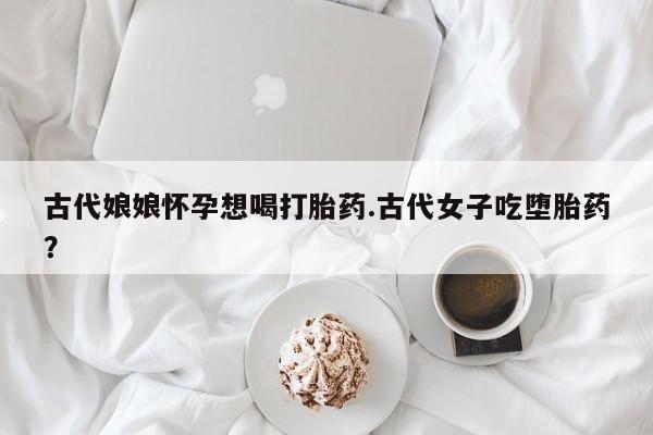 米非米索如何购买古代娘娘怀孕想喝打胎药.古代女子吃堕胎药？