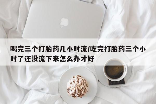 米非米索如何购买喝完三个打胎药几小时流/吃完打胎药三个小时了还没流下来怎么办才好