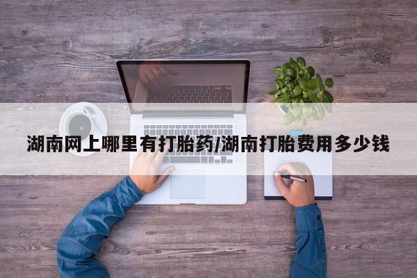 米非米索如何购买湖南网上哪里有打胎药/湖南打胎费用多少钱