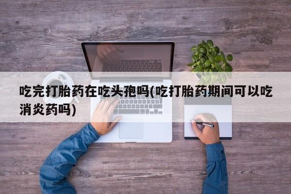 米非米索如何购买吃完打胎药在吃头孢吗(吃打胎药期间可以吃消炎药吗)