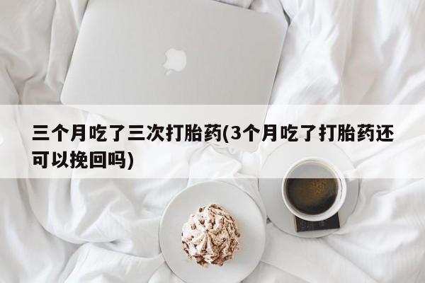 米非米索如何购买三个月吃了三次打胎药(3个月吃了打胎药还可以挽回吗)