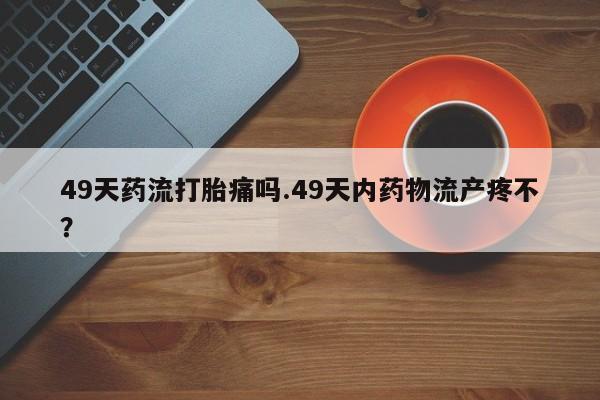 米非米索如何购买49天药流打胎痛吗.49天内药物流产疼不?