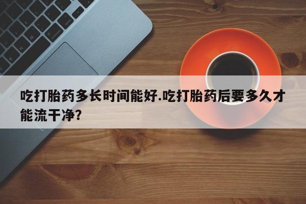 米非米索如何购买吃打胎药多长时间能好.吃打胎药后要多久才能流干净？