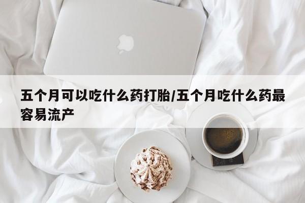 米非米索如何购买五个月可以吃什么药打胎/五个月吃什么药最容易流产