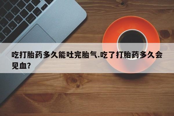 米非米索如何购买吃打胎药多久能吐完胎气.吃了打胎药多久会见血？
