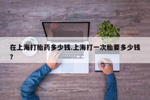 米非米索如何购买在上海打胎药多少钱.上海打一次胎要多少钱?