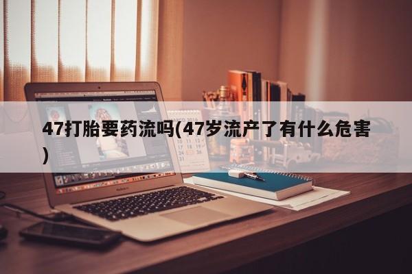 米非米索如何购买47打胎要药流吗(47岁流产了有什么危害)