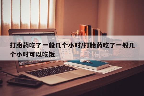 米非米索如何购买打胎药吃了一般几个小时/打胎药吃了一般几个小时可以吃饭
