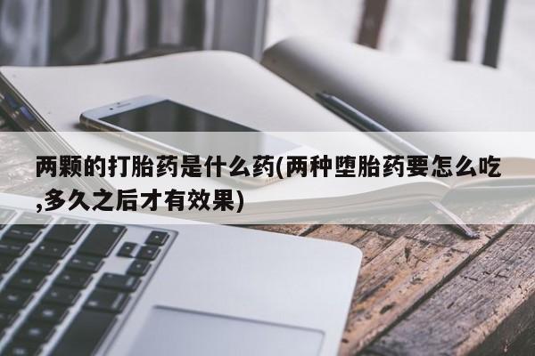 米非米索如何购买两颗的打胎药是什么药(两种堕胎药要怎么吃,多久之后才有效果)