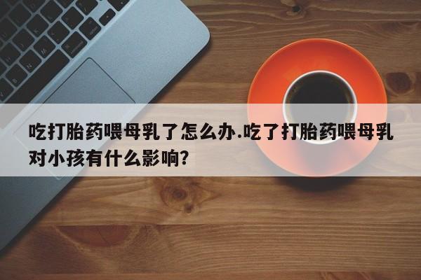 米非米索如何购买吃打胎药喂母乳了怎么办.吃了打胎药喂母乳对小孩有什么影响？