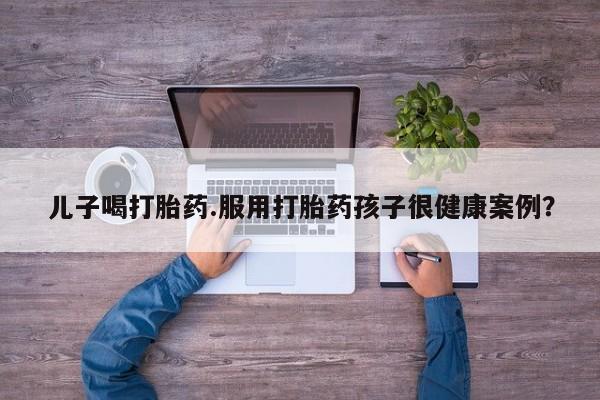 米非米索如何购买儿子喝打胎药.服用打胎药孩子很健康案例？