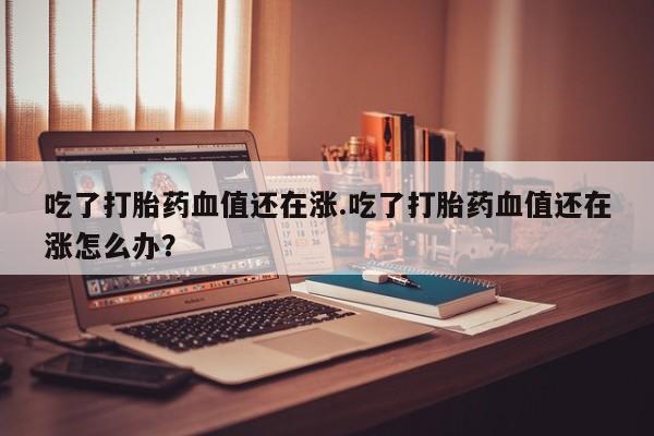 米非米索如何购买吃了打胎药血值还在涨.吃了打胎药血值还在涨怎么办?