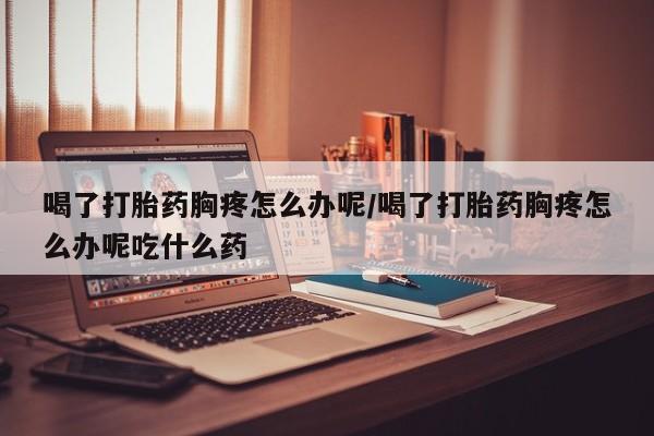 米非米索如何购买喝了打胎药胸疼怎么办呢/喝了打胎药胸疼怎么办呢吃什么药