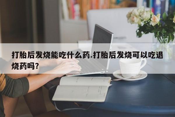 米非米索如何购买打胎后发烧能吃什么药.打胎后发烧可以吃退烧药吗？