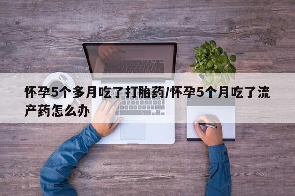 米非米索如何购买怀孕5个多月吃了打胎药/怀孕5个月吃了流产药怎么办