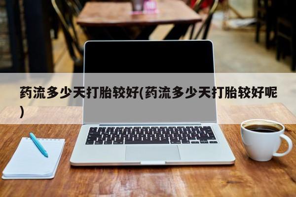 米非米索如何购买药流多少天打胎较好(药流多少天打胎较好呢)