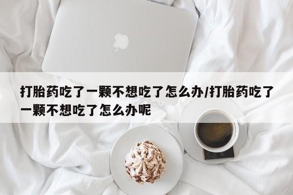 米非米索如何购买打胎药吃了一颗不想吃了怎么办/打胎药吃了一颗不想吃了怎么办呢
