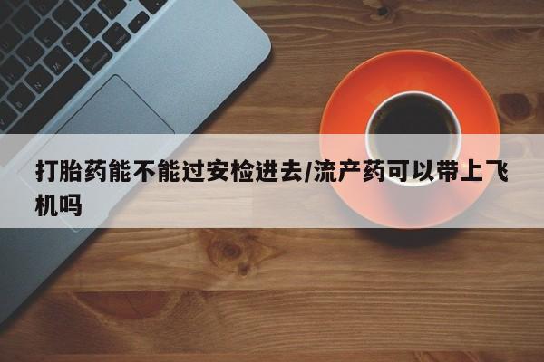 米非米索如何购买打胎药能不能过安检进去/流产药可以带上飞机吗