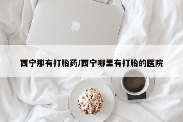 米非米索如何购买西宁那有打胎药/西宁哪里有打胎的医院