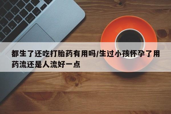 米非米索如何购买都生了还吃打胎药有用吗/生过小孩怀孕了用药流还是人流好一点