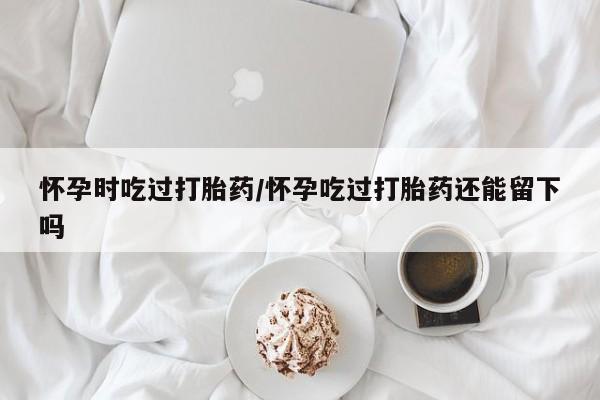 米非米索如何购买怀孕时吃过打胎药/怀孕吃过打胎药还能留下吗