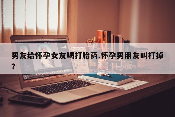米非米索如何购买男友给怀孕女友喝打胎药.怀孕男朋友叫打掉？