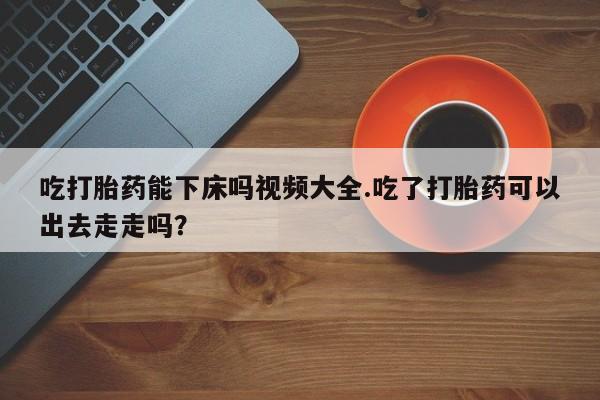 米非米索如何购买吃打胎药能下床吗视频大全.吃了打胎药可以出去走走吗？