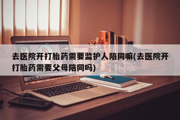 米非米索如何购买去医院开打胎药需要监护人陪同嘛(去医院开打胎药需要父母陪同吗)