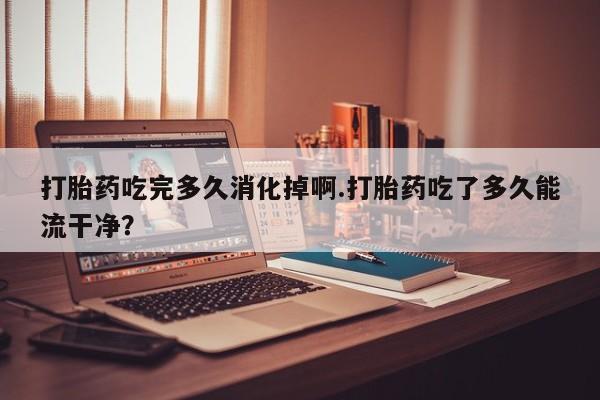 米非米索如何购买打胎药吃完多久消化掉啊.打胎药吃了多久能流干净？