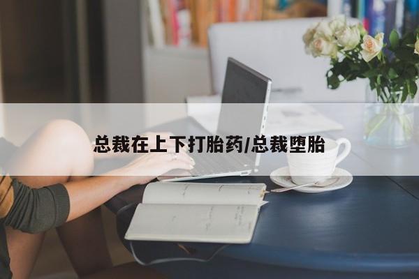 米非米索如何购买总裁在上下打胎药/总裁堕胎