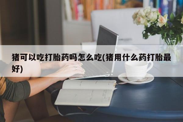 米非米索如何购买猪可以吃打胎药吗怎么吃(猪用什么药打胎最好)