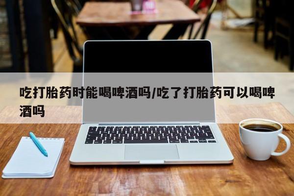 米非米索如何购买吃打胎药时能喝啤酒吗/吃了打胎药可以喝啤酒吗