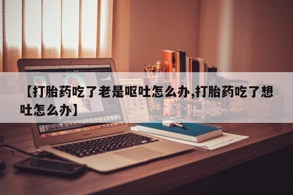 米非米索如何购买【打胎药吃了老是呕吐怎么办,打胎药吃了想吐怎么办】