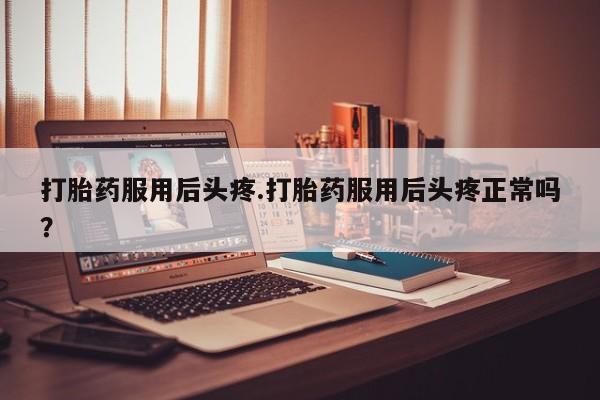 米非米索如何购买打胎药服用后头疼.打胎药服用后头疼正常吗？
