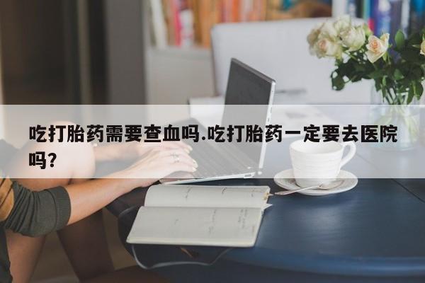 米非米索如何购买吃打胎药需要查血吗.吃打胎药一定要去医院吗？