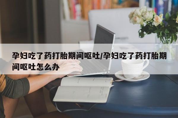 米非米索如何购买孕妇吃了药打胎期间呕吐/孕妇吃了药打胎期间呕吐怎么办