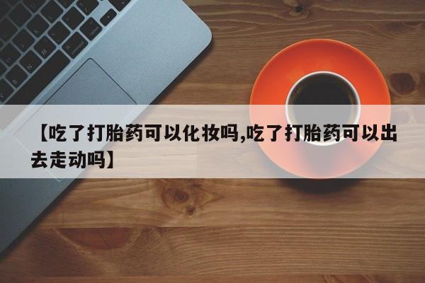 米非米索如何购买【吃了打胎药可以化妆吗,吃了打胎药可以出去走动吗】