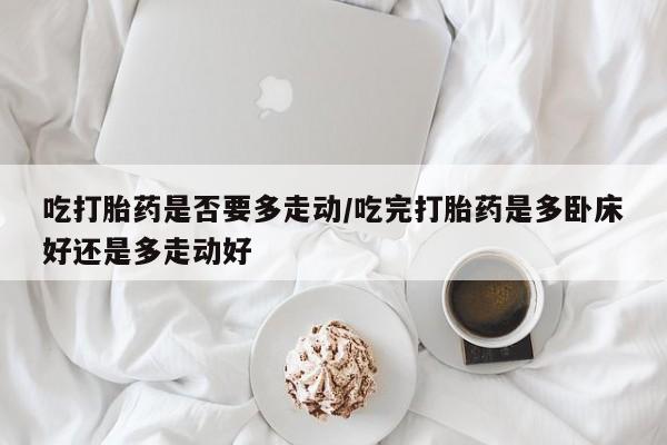 米非米索如何购买吃打胎药是否要多走动/吃完打胎药是多卧床好还是多走动好