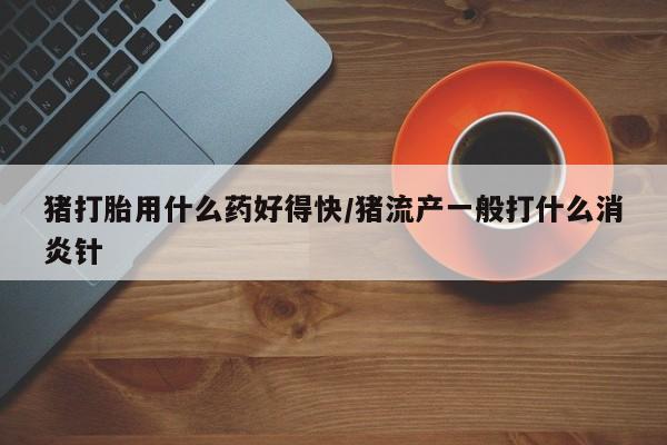 米非米索如何购买猪打胎用什么药好得快/猪流产一般打什么消炎针