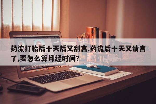 米非米索如何购买药流打胎后十天后又刮宫.药流后十天又清宫了,要怎么算月经时间？