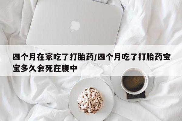 米非米索如何购买四个月在家吃了打胎药/四个月吃了打胎药宝宝多久会死在腹中