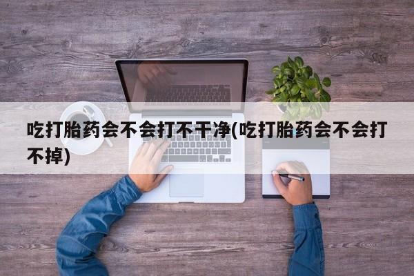米非米索如何购买吃打胎药会不会打不干净(吃打胎药会不会打不掉)