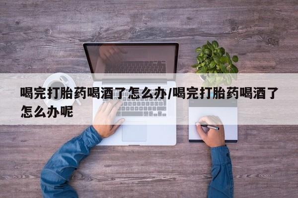 米非米索如何购买喝完打胎药喝酒了怎么办/喝完打胎药喝酒了怎么办呢